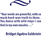 Your words are powerful, with so much hard-won truth to them.  You dance with wild steps I can feel in my own muscles . . .   Bridget Agabra Goldstein
